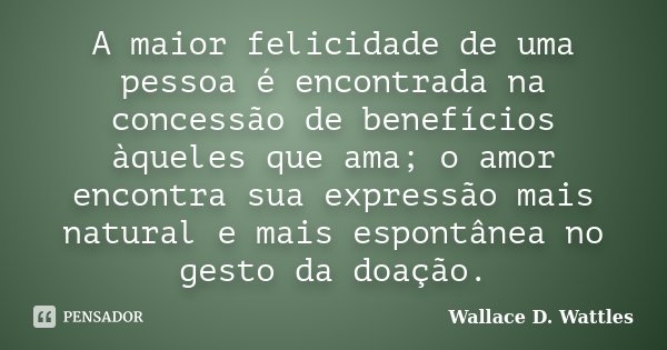 A maior felicidade de uma pessoa é encontrada na concessão de benefícios àqueles que ama; o amor encontra sua expressão mais natural e mais espontânea no gesto ... Frase de Wallace D. Wattles.