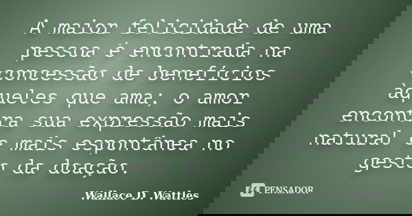 A maior felicidade de uma pessoa é encontrada na concessão de benefícios àqueles que ama; o amor encontra sua expressão mais natural e mais espontânea no gesto ... Frase de Wallace D. Wattles.
