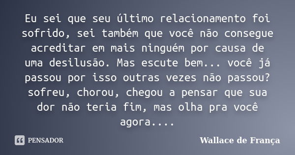 Eu sei que seu último relacionamento foi sofrido, sei também que você não consegue acreditar em mais ninguém por causa de uma desilusão. Mas escute bem... você ... Frase de Wallace de França.