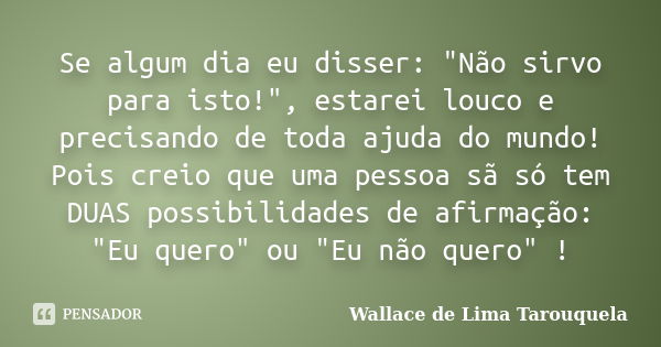 Se algum dia eu disser: "Não sirvo para isto!", estarei louco e precisando de toda ajuda do mundo! Pois creio que uma pessoa sã só tem DUAS possibilid... Frase de Wallace de Lima Tarouquela.