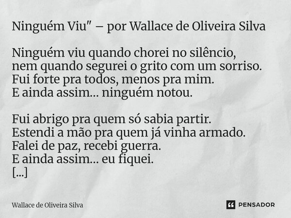 Ninguém Viu" – por Wallace de Oliveira Silva Ninguém viu quando chorei no silêncio, nem quando segurei o grito com um sorriso. Fui forte pra todos, menos ... Frase de Wallace de Oliveira Silva.