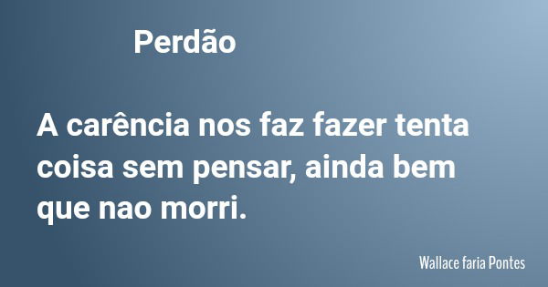 Perdão A carência nos faz fazer tenta coisa sem pensar, ainda bem que nao morri.... Frase de Wallace faria Pontes.