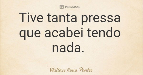 Tive tanta pressa que acabei tendo nada.... Frase de Wallace faria Pontes.