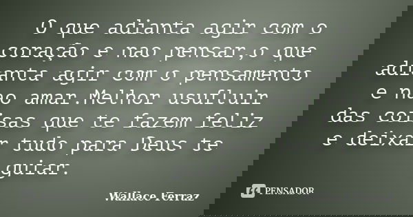 O que adianta agir com o coração e nao pensar,o que adianta agir com o pensamento e nao amar.Melhor usufluir das coisas que te fazem feliz e deixar tudo para De... Frase de Wallace Ferraz.