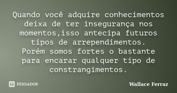 Quando você adquire conhecimentos deixa de ter insegurança nos momentos,isso antecipa futuros tipos de arrependimentos. Porém somos fortes o bastante para encar... Frase de Wallace Ferraz.