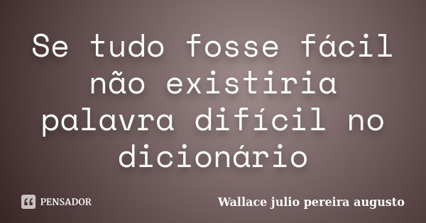 Se tudo fosse fácil não existiria palavra difícil no dicionário... Frase de Wallace Julio Pereira Augusto.