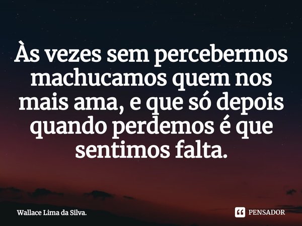 ⁠Às vezes sem percebermos machucamos quem nos mais ama, e que só depois quando perdemos é que sentimos falta.... Frase de Wallace Lima da Silva..