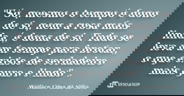"Só, mesmo o tempo é dono de si, nem a rosa mais linda, é dona de si. Tudo se leva um tempo para brotar, o que existe de verdadeiro mais puro e lindo"... Frase de Wallace Lima da Silva.
