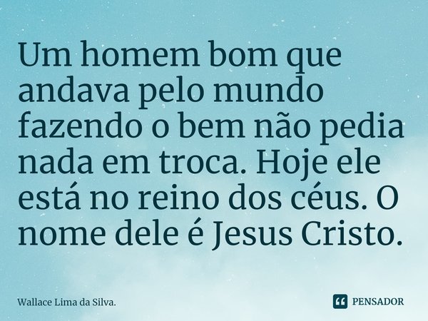 ⁠⁠Um homem bom que andava pelo mundo fazendo o bem não pedia nada em troca. Hoje ele está no reino dos céus. O nome dele é Jesus Cristo.... Frase de Wallace Lima da Silva..