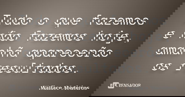 Tudo o que fazemos e não fazemos hoje, amanhã aparecerão os resultados.... Frase de Wallace Medeiros.