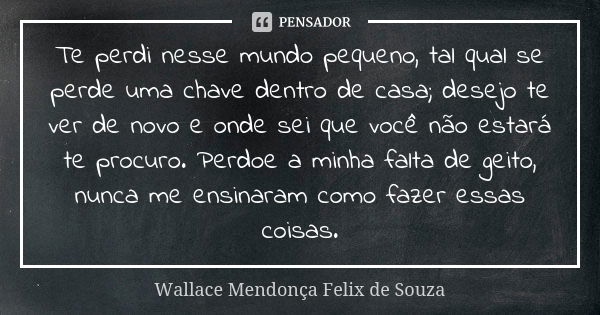 Te perdi nesse mundo pequeno, tal qual se perde uma chave dentro de casa; desejo te ver de novo e onde sei que você não estará te procuro. Perdoe a minha falta ... Frase de Wallace Mendonça Felix de Souza.