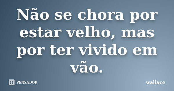 Não se chora por estar velho, mas por ter vivido em vão.... Frase de wallace.