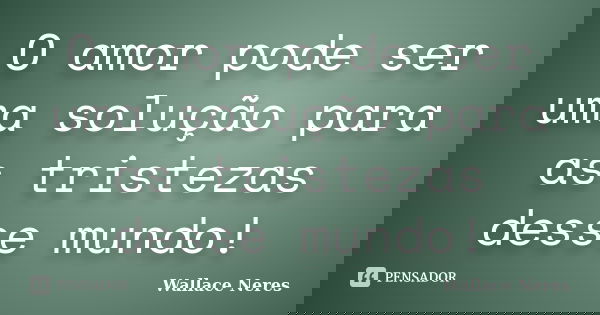 O amor pode ser uma solução para as tristezas desse mundo!... Frase de Wallace Neres.