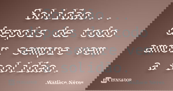 Solidão... depois de todo amor sempre vem a solidão.... Frase de Wallace Neres.