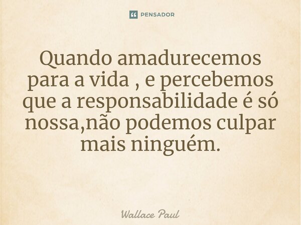 Quando amadurecemos para a vida , e percebemos que a responsabilidade é só nossa,não podemos culpar mais ninguém. ⁠... Frase de Wallace Paul.