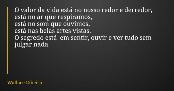 O valor da vida está no nosso redor e derredor, está no ar que respiramos, está no som que ouvimos, está nas belas artes vistas. O segredo está em sentir, ouvir... Frase de Wallace Ribeiro.