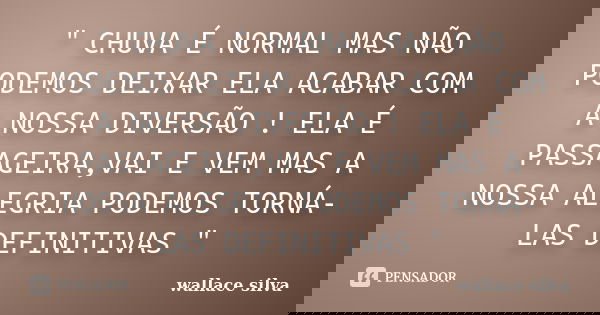 " CHUVA É NORMAL MAS NÃO PODEMOS DEIXAR ELA ACABAR COM A NOSSA DIVERSÃO ! ELA É PASSAGEIRA,VAI E VEM MAS A NOSSA ALEGRIA PODEMOS TORNÁ-LAS DEFINITIVAS &quo... Frase de wallace silva.