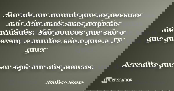 Sou de um mundo que as pessoas não têm mais suas próprias identidades. São poucos que são o que querem, e muitos são o que a TV quer. Acredito que eu seja um do... Frase de Wallace Sousa.