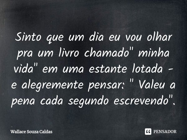 Sinto que um dia eu vou olhar pra um livro chamado " minha vida" em uma estante lotada - e alegremente pensar: " Valeu a pena cada segundo escrev... Frase de Wallace Souza Caldas.