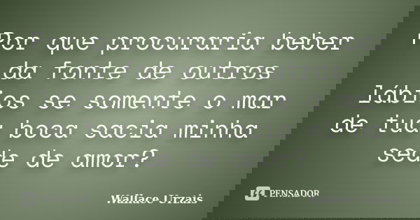 Por que procuraria beber da fonte de outros lábios se somente o mar de tua boca sacia minha sede de amor?... Frase de Wallace Urzais.
