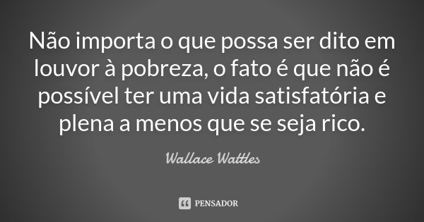 Não importa o que possa ser dito em louvor à pobreza, o fato é que não é possível ter uma vida satisfatória e plena a menos que se seja rico.... Frase de Wallace Wattles.