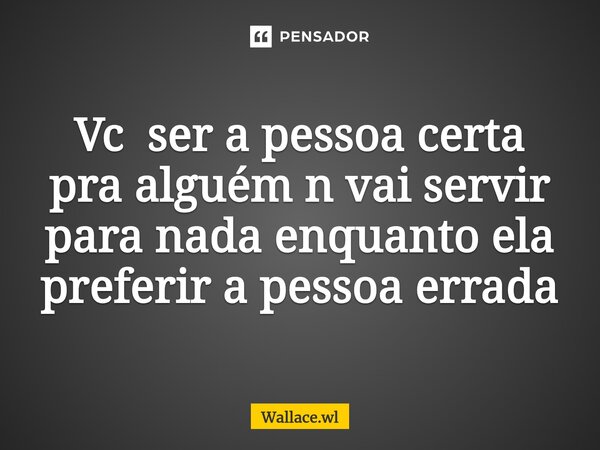 ⁠Vc ser a pessoa certa pra alguém n vai servir para nada enquanto ela preferir a pessoa errada... Frase de Wallace.wl.
