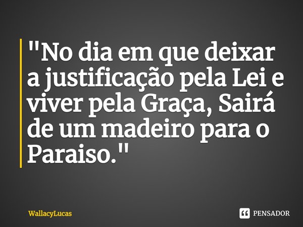 ⁠"No dia em que deixar a justificação pela Lei e viver pela Graça, Sairá de um madeiro para o Paraiso."... Frase de WallacyLucas.