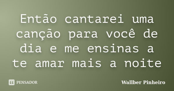 Então cantarei uma canção para você de dia e me ensinas a te amar mais a noite... Frase de Wallber Pinheiro.