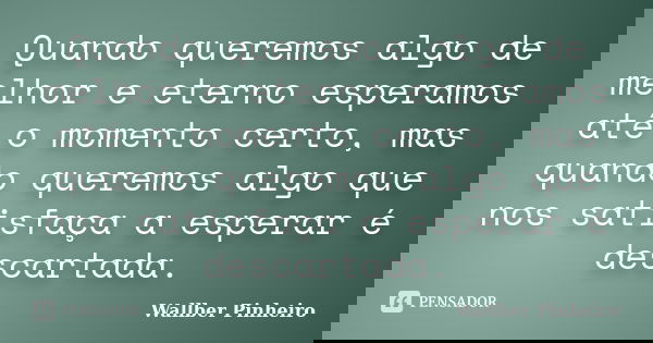 Quando queremos algo de melhor e eterno esperamos até o momento certo, mas quando queremos algo que nos satisfaça a esperar é descartada.... Frase de Wallber Pinheiro.