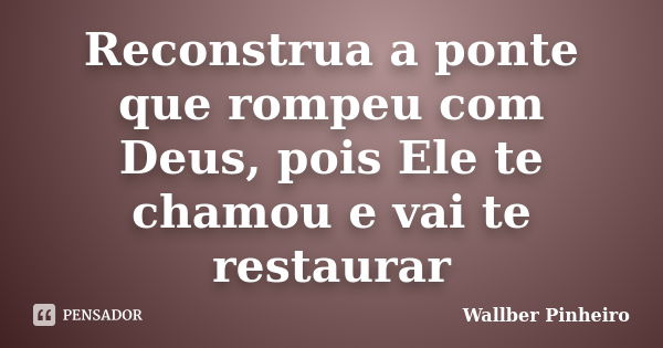 Reconstrua a ponte que rompeu com Deus, pois Ele te chamou e vai te restaurar... Frase de Wallber Pinheiro.