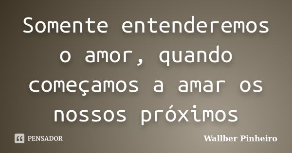 Somente entenderemos o amor, quando começamos a amar os nossos próximos... Frase de Wallber Pinheiro.