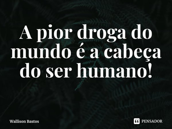 ⁠A pior droga do mundo é a cabeça do ser humano!... Frase de Wallison Bastos.