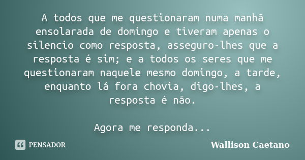 A todos que me questionaram numa manhã ensolarada de domingo e tiveram apenas o silencio como resposta, asseguro-lhes que a resposta é sim; e a todos os seres q... Frase de Wallison Caetano.