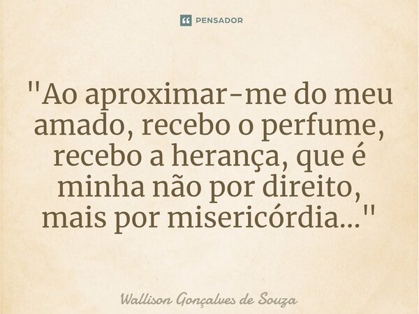 ⁠"Ao aproximar-me do meu amado, recebo o perfume, recebo a herança, que é minha não por direito, mais por misericórdia..."... Frase de Wallison Gonçalves De Souza.