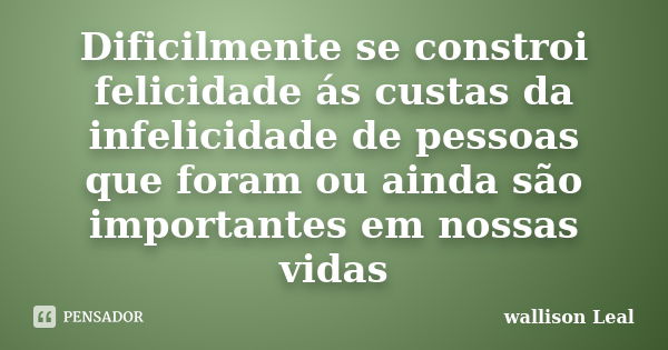 Dificilmente se constroi felicidade ás custas da infelicidade de pessoas que foram ou ainda são importantes em nossas vidas... Frase de wallison Leal.