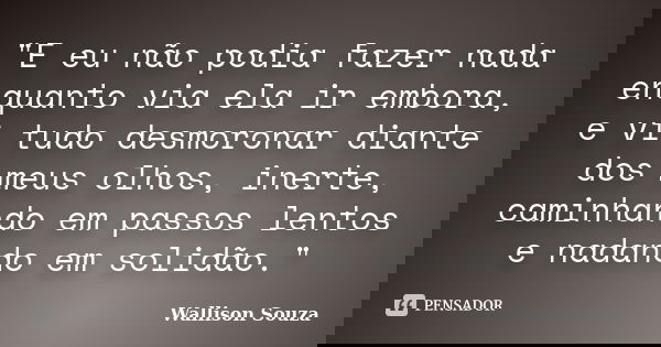 "E eu não podia fazer nada enquanto via ela ir embora, e vi tudo desmoronar diante dos meus olhos, inerte, caminhando em passos lentos e nadando em solidão... Frase de Wallison Souza.