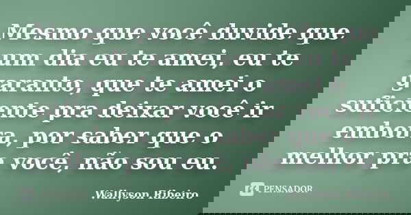 Mesmo que você duvide que um dia eu te amei, eu te garanto, que te amei o suficiente pra deixar você ir embora, por saber que o melhor pra você, não sou eu.... Frase de Wallyson Ribeiro.