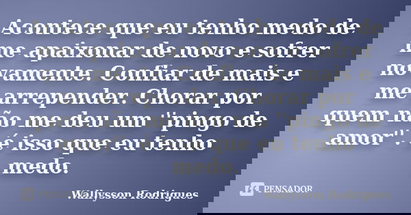 Acontece que eu tenho medo de me apaixonar de novo e sofrer novamente. Confiar de mais e me arrepender. Chorar por quem não me deu um ''pingo de amor''. é isso ... Frase de Wallysson Rodrigues.