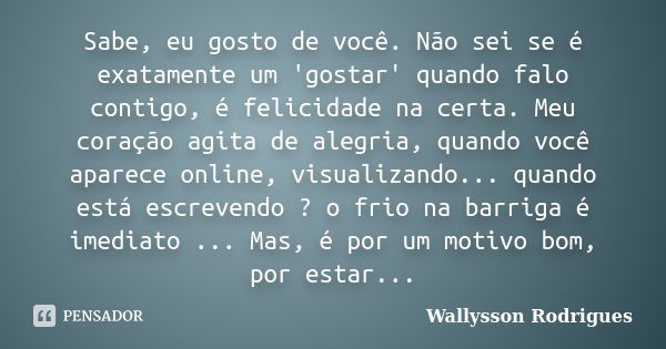 Sabe, eu gosto de você. Não sei se é exatamente um 'gostar' quando falo contigo, é felicidade na certa. Meu coração agita de alegria, quando você aparece online... Frase de Wallysson Rodrigues.