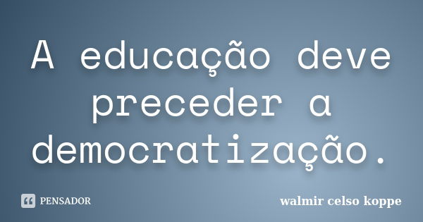 A educação deve preceder a democratização.... Frase de Walmir Celso Koppe.