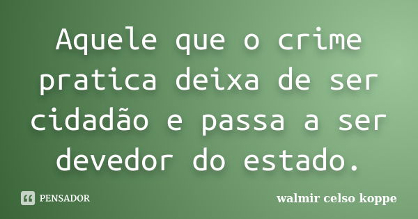 Aquele que o crime pratica deixa de ser cidadão e passa a ser devedor do estado.... Frase de Walmir Celso Koppe.