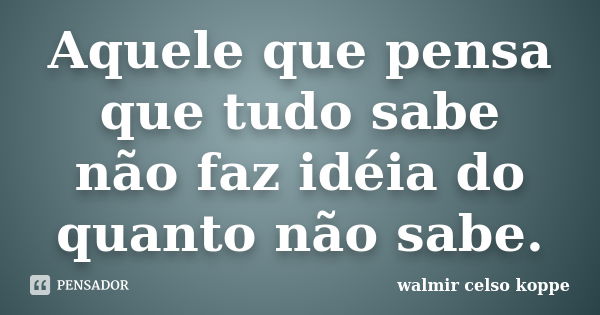 Aquele que pensa que tudo sabe não faz idéia do quanto não sabe.... Frase de Walmir Celso Koppe.