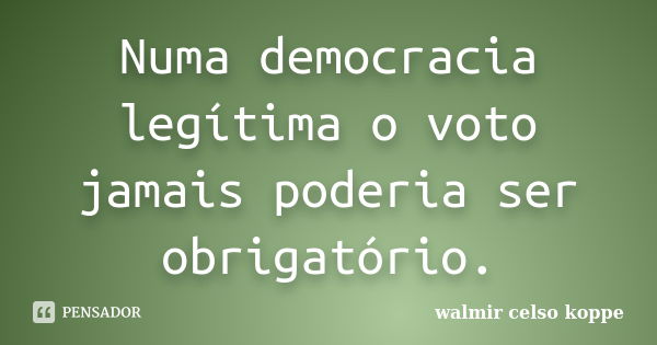 Numa democracia legítima o voto jamais poderia ser obrigatório.... Frase de Walmir Celso Koppe.