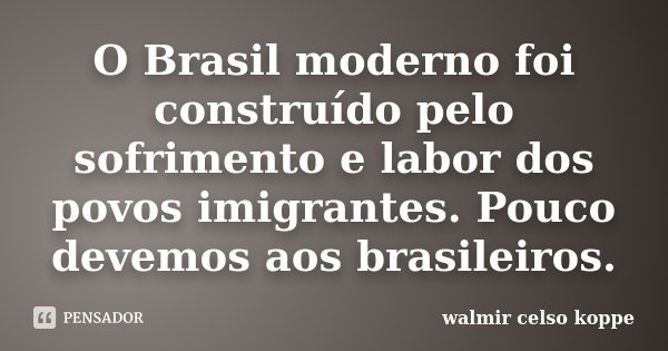 O Brasil moderno foi construído pelo sofrimento e labor dos povos imigrantes. Pouco devemos aos brasileiros.... Frase de Walmir Celso Koppe.