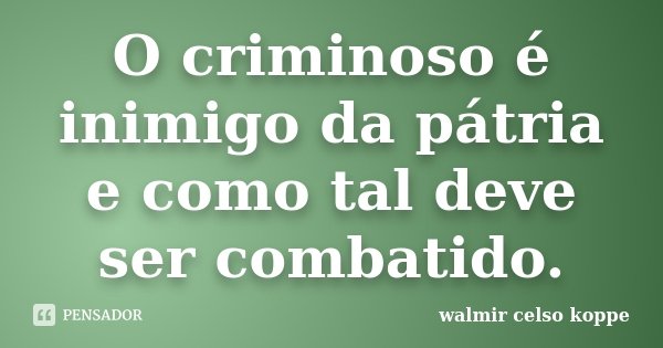 O criminoso é inimigo da pátria e como tal deve ser combatido.... Frase de Walmir Celso Koppe.