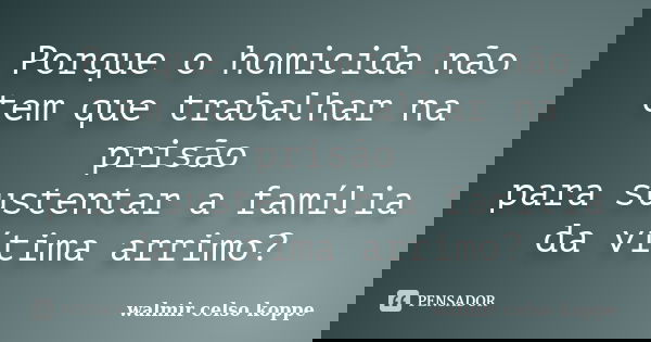 Porque o homicida não tem que trabalhar na prisão para sustentar a família da vítima arrimo?... Frase de Walmir Celso Koppe.
