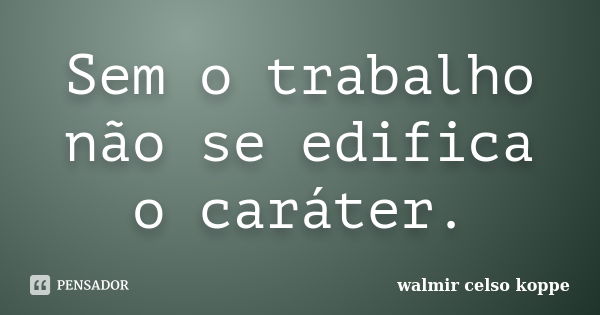 Sem o trabalho não se edifica o caráter.... Frase de Walmir Celso Koppe.