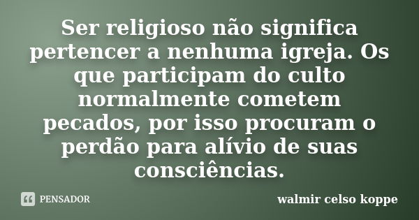 Ser religioso não significa pertencer a nenhuma igreja. Os que participam do culto normalmente cometem pecados, por isso procuram o perdão para alívio de suas c... Frase de Walmir Celso Koppe.