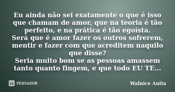 Eu ainda não sei exatamente o que é isso que chamam de amor, que na teoria é tão perfeito, e na prática é tão egoísta. Será que é amor fazer os outros sofrerem,... Frase de Walnice Anita.