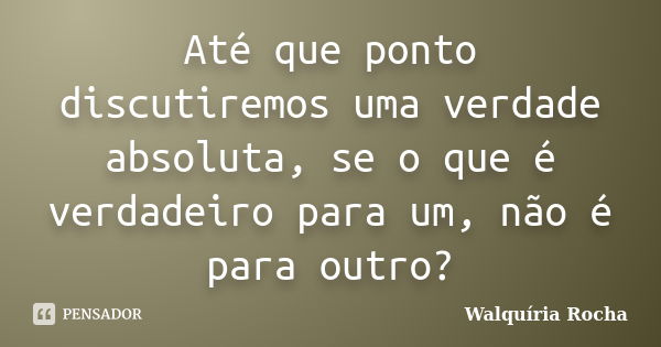 Até que ponto discutiremos uma verdade absoluta, se o que é verdadeiro para um, não é para outro?... Frase de Walquíria Rocha.